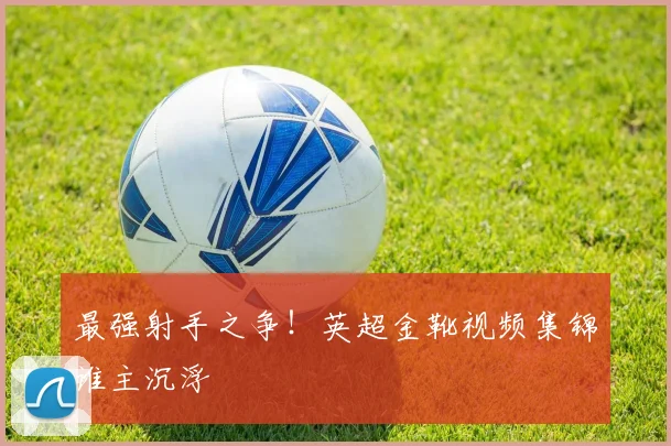 最强射手之争！英超金靴视频集锦谁主沉浮