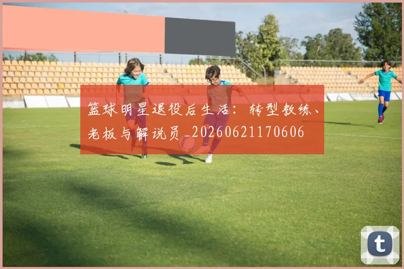 篮球明星退役后生活:转型教练、老板与解说员_20260621170606