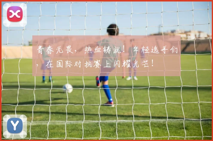 青春无畏,热血铸就!年轻选手们,在国际对抗赛上闪耀光芒!