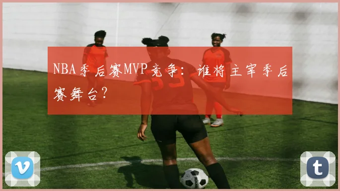 NBA季后赛MVP竞争：谁将主宰季后赛舞台？
