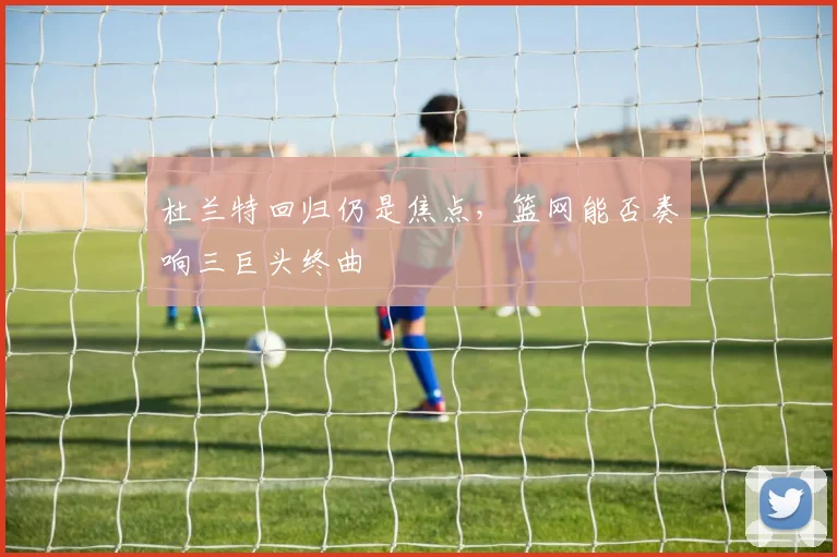 杜兰特回归仍是焦点,篮网能否奏响三巨头终曲
