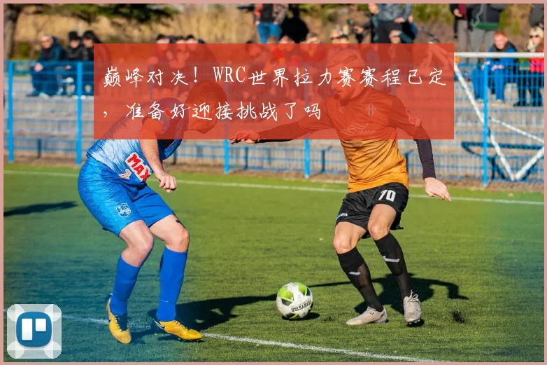 巅峰对决！WRC世界拉力赛赛程已定，准备好迎接挑战了吗