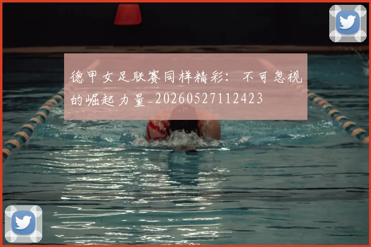德甲女足联赛同样精彩:不可忽视的崛起力量_20260527112423