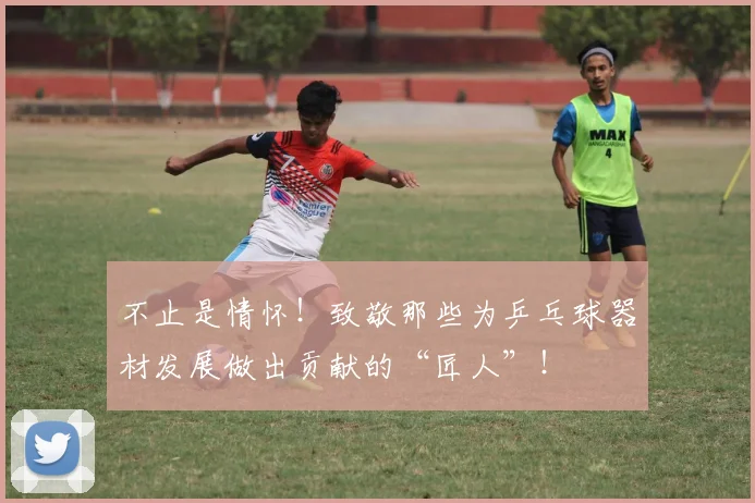 不止是情怀！致敬那些为乒乓球器材发展做出贡献的“匠人”！