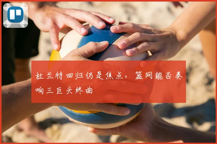 杜兰特回归仍是焦点,篮网能否奏响三巨头终曲