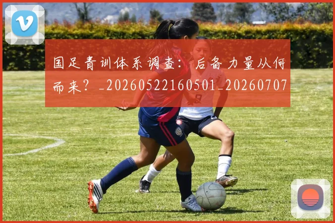 国足青训体系调查：后备力量从何而来？_20260522160501_20260707015912