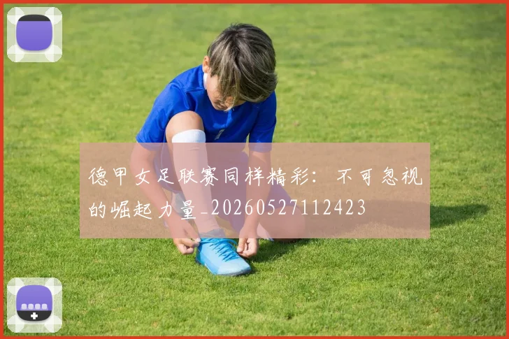 德甲女足联赛同样精彩：不可忽视的崛起力量_20260527112423
