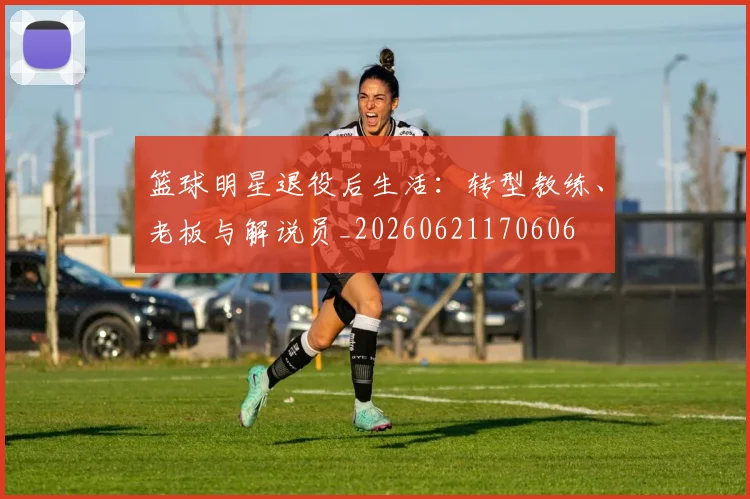 篮球明星退役后生活:转型教练、老板与解说员_20260621170606