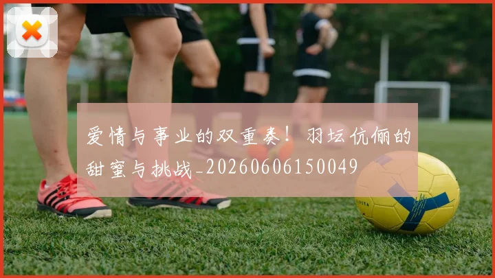 爱情与事业的双重奏!羽坛伉俪的甜蜜与挑战_20260606150049