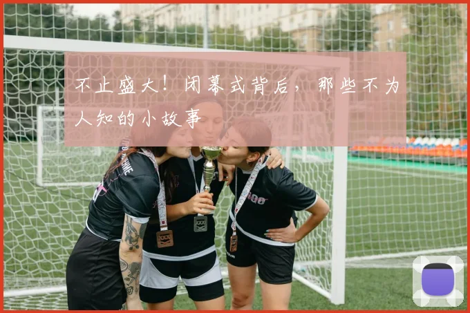 不止盛大!闭幕式背后,那些不为人知的小故事