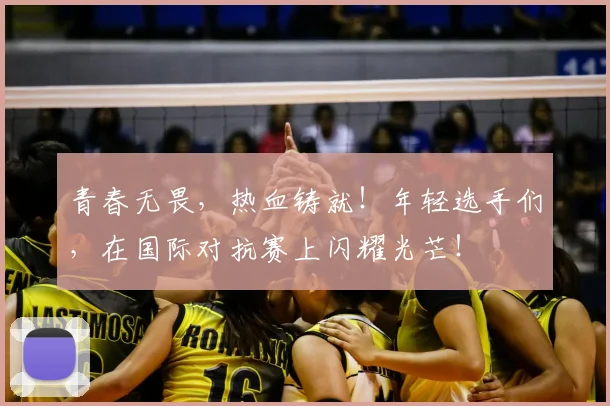 青春无畏，热血铸就！年轻选手们，在国际对抗赛上闪耀光芒！
