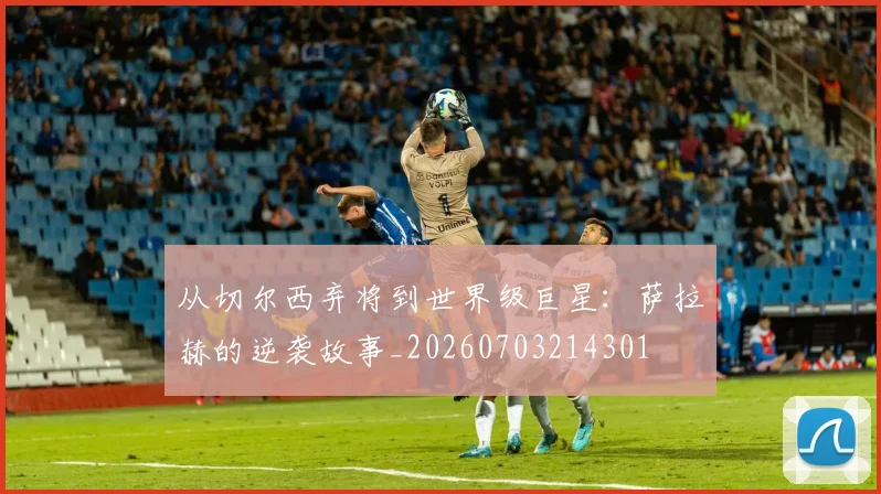 从切尔西弃将到世界级巨星：萨拉赫的逆袭故事_20260703214301
