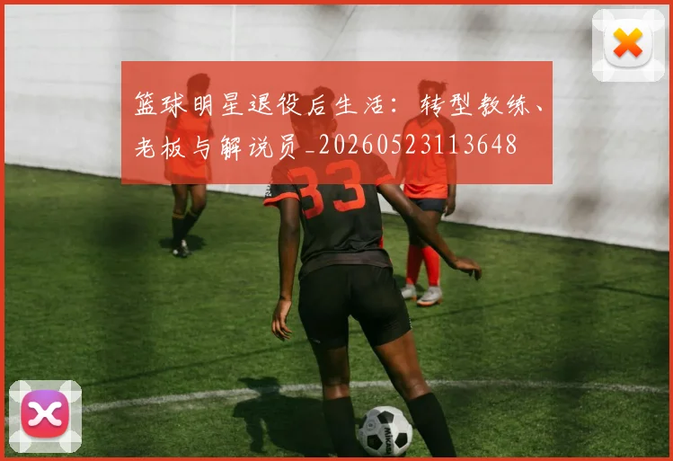 篮球明星退役后生活：转型教练、老板与解说员_20260523113648