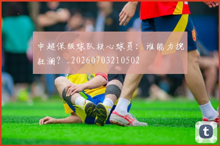 中超保级球队核心球员:谁能力挽狂澜?_20260703210502