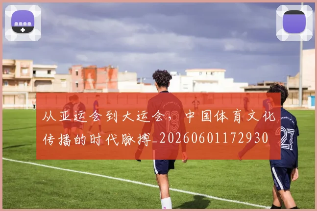 从亚运会到大运会，中国体育文化传播的时代脉搏_20260601172930