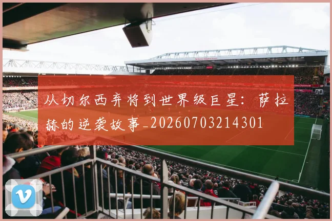 从切尔西弃将到世界级巨星:萨拉赫的逆袭故事_20260703214301
